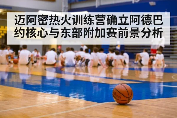 迈阿密热火训练营确立阿德巴约核心与东部附加赛前景分析 - kaiyun